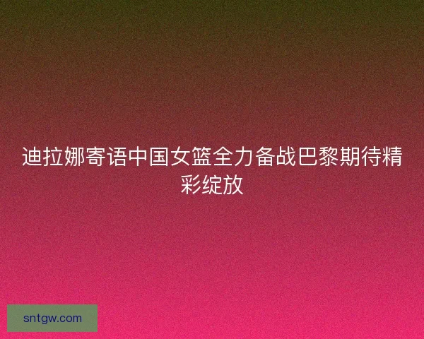 迪拉娜寄语中国女篮全力备战巴黎期待精彩绽放